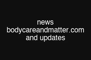 news bodycareandmatter.com and updates